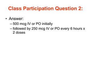 Class Participation Question 2: Answer: 500 mcg IV or PO initially followed by 250 mcg IV or PO every 6 hours x 2 doses 
