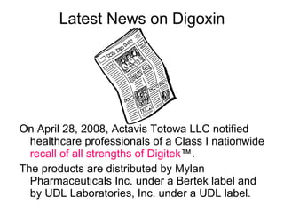 Latest News on Digoxin On April 28, 2008, Actavis Totowa LLC notified healthcare professionals of a Class I nationwide  recall of all strengths of Digitek ™.  The products are distributed by Mylan Pharmaceuticals Inc. under a Bertek label and by UDL Laboratories, Inc. under a UDL label. 