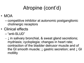 Atropine (cont’d) MOA competitive inhibitor at autonomic postganglionic cholinergic receptors Clinical effects “ anti-SLUD” ↓  in salivary bronchial, & sweat gland secretions; mydriasis; cycloplegia; changes in heart rate; contraction of the bladder detrusor muscle and of the GI smooth muscle;  ↓  gastric secretion; and  ↓  GI motility 