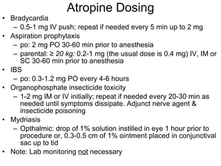 Atropine Dosing Bradycardia 0.5-1 mg IV push; repeat if needed every 5 min up to 2 mg Aspiration prophylaxis po: 2 mg PO 30-60 min prior to anesthesia parental:  ≥  20 kg:  0.2-1 mg (the usual dose is 0.4 mg) IV, IM or SC 30-60 min prior to anesthesia IBS po: 0.3-1.2 mg PO every 4-6 hours Organophosphate insecticide toxicity 1-2 mg IM or IV initially; repeat if needed every 20-30 min as needed until symptoms dissipate. Adjunct nerve agent & insecticide poisoning Mydriasis Opthalmic: drop of 1% solution instilled in eye 1 hour prior to procedure or, 0.3-0.5 cm of 1% ointment placed in conjunctival sac up to tid Note: Lab monitoring  not  necessary 