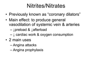 Nitrites/Nitrates Previously known as “coronary dilators” Main effect: to produce general vasodilation of systemic vein & arteries ↓ preload & ↓afterload  ↓  cardiac work & oxygen consumption 2 main uses Angina attacks Angina prophylaxis 