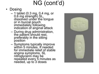 NG (cont’d) Dosing 1 tablet (0.3 mg, 0.4 mg, or 0.6 mg strength) SL, dissolved under the tongue or in buccal pouch immediately following indication of anginal attack  During drug administration, the patient should rest, preferably in the sitting position Symptoms typically improve within 5 minutes. If needed for immediate relief of stable angina symptoms, SL nitroglycerin may be repeated every 5 minutes as needed, up to 3 doses 