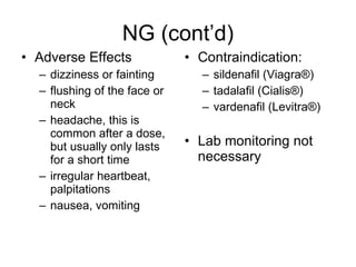 NG (cont’d) Adverse Effects dizziness or fainting flushing of the face or neck headache, this is common after a dose, but usually only lasts for a short time irregular heartbeat, palpitations nausea, vomiting Contraindication: sildenafil (Viagra®) tadalafil (Cialis®) vardenafil (Levitra ®) Lab monitoring not necessary 