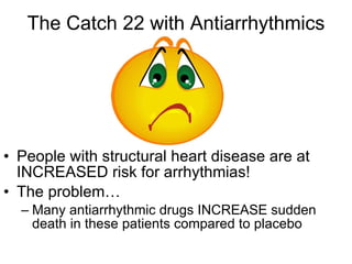 The Catch 22 with Antiarrhythmics People with structural heart disease are at INCREASED risk for arrhythmias! The problem… Many antiarrhythmic drugs INCREASE sudden death in these patients compared to placebo 