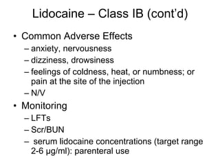 Lidocaine – Class IB (cont’d) Common Adverse Effects anxiety, nervousness dizziness, drowsiness feelings of coldness, heat, or numbness; or pain at the site of the injection N/V Monitoring LFTs  Scr/BUN  serum lidocaine concentrations (target range 2-6 µg/ml): parenteral use  