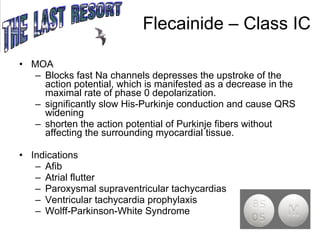Flecainide – Class IC MOA Blocks fast Na channels depresses the upstroke of the action potential, which is manifested as a decrease in the maximal rate of phase 0 depolarization.  significantly slow His-Purkinje conduction and cause QRS widening shorten the action potential of Purkinje fibers without affecting the surrounding myocardial tissue. Indications Afib Atrial flutter Paroxysmal supraventricular tachycardias Ventricular tachycardia prophylaxis Wolff-Parkinson-White Syndrome 