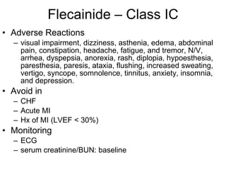 Flecainide – Class IC Adverse Reactions visual impairment, dizziness, asthenia, edema, abdominal pain, constipation, headache, fatigue, and tremor, N/V, arrhea, dyspepsia, anorexia, rash, diplopia, hypoesthesia, paresthesia, paresis, ataxia, flushing, increased sweating, vertigo, syncope, somnolence, tinnitus, anxiety, insomnia, and depression. Avoid in CHF Acute MI Hx of MI (LVEF < 30%) Monitoring ECG  serum creatinine/BUN: baseline  