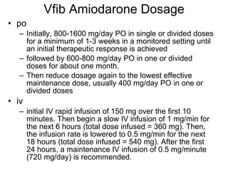 Vfib Amiodarone Dosage po Initially, 800-1600 mg/day PO in single or divided doses for a minimum of 1-3 weeks in a monitored setting until an initial therapeutic response is achieved  followed by 600-800 mg/day PO in one or divided doses for about one month.  Then reduce dosage again to the lowest effective maintenance dose, usually 400 mg/day PO in one or divided doses iv initial IV rapid infusion of 150 mg over the first 10 minutes. Then begin a slow IV infusion of 1 mg/min for the next 6 hours (total dose infused = 360 mg). Then, the infusion rate is lowered to 0.5 mg/min for the next 18 hours (total dose infused = 540 mg). After the first 24 hours, a maintenance IV infusion of 0.5 mg/minute (720 mg/day) is recommended. 