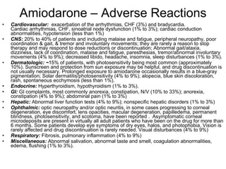 Amiodarone – Adverse Reactions Cardiovascular:  exacerbation of the arrhythmias, CHF (3%) and bradycardia.  Cardiac arrhythmias, CHF, sinoatrial node dysfunction (1% to 3%); cardiac conduction abnormalities, hypotension (less than 1%) CNS:  20% to 40% of patients and including malaise and fatigue, peripheral neuropathy, poor coordination & gait, & tremor and involuntary movements; they are rarely a reason to stop therapy and may respond to dose reductions or discontinuation; Abnormal gait/ataxia, dizziness, lack of coordination, malaise and fatigue, paresthesias, tremor/abnormal involuntary movements (4% to 9%); decreased libido, headache, insomnia, sleep disturbances (1% to 3%). Dermatologic: ~ 15% of patients, with photosensitivity being most common (approximately 10%). Sunscreen and protection from sun exposure may be helpful, and drug discontinuation is not usually necessary. Prolonged exposure to amiodarone occasionally results in a blue-gray pigmentation; Solar dermatitis/photosensitivity (4% to 9%); alopecia, blue skin discoloration, rash, spontaneous ecchymosis (less than 1%). Endocrine:  Hyperthyroidism, hypothyroidism (1% to 3%). GI:  GI complaints, most commonly anorexia, constipation, N/V (10% to 33%); anorexia, constipation (4% to 9%); abdominal pain (1% to 3%) Hepatic:  Abnormal liver function tests (4% to 9%); nonspecific hepatic disorders (1% to 3%) Ophthalmic:  optic neuropathy and/or optic neuritis, in some cases progressing to corneal degeneration, eye discomfort, lens opacities, macular degeneration, papilledema, permanent blindness, photosensitivity, and scotoma, have been reported .  Asymptomatic corneal microdeposits are present in virtually all adult patients who have been on the drug for more than 6 months. Some patients develop eye symptoms of dry eyes, halos, and photophobia. Vision is rarely affected and drug discontinuation is rarely needed. Visual disturbances (4% to 9%) Respiratory:  Fibrosis, pulmonary inflammation (4% to 9%) Miscellaneous:  Abnormal salivation, abnormal taste and smell, coagulation abnormalities, edema, flushing (1% to 3%).  