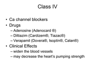 Class IV Ca channel blockers  Drugs Adenosine (Adenocard  ® ) Diltiazim (Cardizem®, Tiazac®)  Verapamil (Dovera®, Isoptin®, Calan®)  Clinical Effects widen the blood vessels may decrease the heart’s pumping strength 