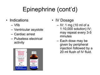 Epinephrine (cont’d) Indications Vfib Ventricular asystole Cardiac arrest Pulseless electrical activity IV Dosage IV: 1 mg (10 ml of a 1:10,000 solution) IV; may repeat every 3-5 minutes Each dose may be given by peripheral injection followed by a 20 ml flush of IV fluid. 