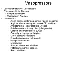 Vasopressors Vasoconstrictors vs. Vasodilators 2 Vasoconstrictor Classes Sympathomimetics Vasopressin Analogs Vasodilators Alpha-adrenoceptor antagonists (alpha-blockers)  Angiotensin converting enzyme (ACE) inhibitors Angiotensin receptor blockers (ARBs) Beta2-adrenoceptor agonists (b2-agonists) Calcium-channel blockers (CCBs) Centrally acting sympatholytics Direct acting vasodilators Endothelin receptor antagonists Ganglionic blockers Nitrodilators Phosphodiesterase inhibitors Potassium-channel openers Renin inhibitors 