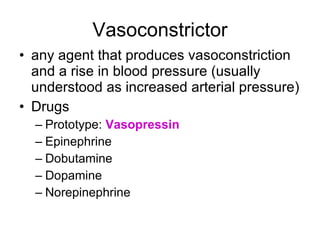 Vasoconstrictor any agent that produces vasoconstriction and a rise in blood pressure (usually understood as increased arterial pressure) Drugs Prototype:  Vasopressin Epinephrine Dobutamine Dopamine  Norepinephrine  