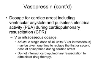 Vasopressin (cont’d) Dosage for cardiac arrest including ventricular asystole and pulseless electrical activity (PEA) during cardiopulmonary resuscitation (CPR) IV or intraosseous dosage: Adults:  A single dose of 40 units IV (or intraosseous) may be given one time to replace the first or second dose of epinephrine during cardiac arrest Do not interrupt cardiopulmonary resuscitation to administer drug therapy.  