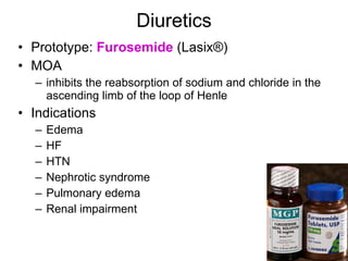Diuretics Prototype:  Furosemide  (Lasix ® ) MOA inhibits the reabsorption of sodium and chloride in the ascending limb of the loop of Henle  Indications Edema HF HTN Nephrotic syndrome Pulmonary edema Renal impairment 