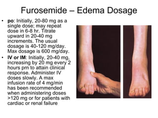 Furosemide – Edema Dosage po : Initially, 20-80 mg as a single dose; may repeat dose in 6-8 hr. Titrate upward in 20-40 mg increments. The usual dosage is 40-120 mg/day. Max dosage is 600 mg/day. IV or IM : Initially, 20-40 mg, increasing by 20 mg every 2 hours prn to attain clinical response. Administer IV doses slowly. A max infusion rate of 4 mg/min has been recommended when administering doses >120 mg or for patients with cardiac or renal failure 