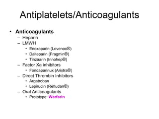 Antiplatelets/Anticoagulants Anticoagulants Heparin LMWH Enoxaparin (Lovenox ® ) Dalteparin (Fragmin ® ) Tinzaarin (Innohep ® ) Factor Xa inhibitors Fondaparinux (Arixtra ® ) Direct Thrombin Inhibitors Argatroban  Lepirudin (Refludan ® ) Oral Anticoagulants Prototype:  Warfarin 