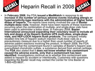Heparin Recall in 2008 In  February 2008 , the FDA  issued a MedWatch  in response to an  increase in the number of serious adverse events including allergic or hypersensitivity-type reactions with the administration of higher bolus doses of heparin.  The reports have mainly involved the use of  Baxter multiple-dose vials ; however, there have been reports of these reactions occurring when the combination of multiple- and single-dose vials have been used to administer a bolus dose. In February 2008,  Baxter International announced expanding their  voluntary  recall to include all lots and doses of its Heparin Sodium UPS multi-dose, single-dose vials, and HEP-LOCK heparin flush products . The company initially recalled nine lots of heparin sodium injection multi-dose vials as a precautionary measure due to a higher than usual number of reports of adverse patient reactions involving the product. In March 2008, the FDA announced that the contaminant found in samples of Baxter's heparin was oversulfated chondroitin sulfate, a substance derived from animal cartilage. The  FDA  also stated that it  does not know whether this contaminant caused the adverse events, only that a contaminant has been identified . Investigations continue as to whether this contaminant was added to heparin by accident or intentionally. Customers with questions regarding the Baxter recall may contact the Center for One Baxter at 1-800-422-9837. 