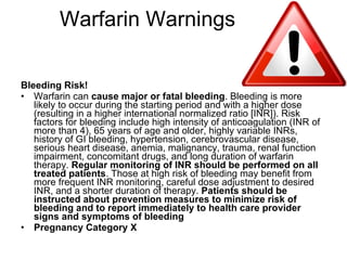 Warfarin Warnings Bleeding Risk! Warfarin can  cause major or fatal bleeding . Bleeding is more likely to occur during the starting period and with a higher dose (resulting in a higher international normalized ratio [INR]). Risk factors for bleeding include high intensity of anticoagulation (INR of more than 4), 65 years of age and older, highly variable INRs, history of GI bleeding, hypertension, cerebrovascular disease, serious heart disease, anemia, malignancy, trauma, renal function impairment, concomitant drugs, and long duration of warfarin therapy.  Regular monitoring of INR should be performed on all treated patients . Those at high risk of bleeding may benefit from more frequent INR monitoring, careful dose adjustment to desired INR, and a shorter duration of therapy.  Patients should be instructed about prevention measures to minimize risk of bleeding and to report immediately to health care provider signs and symptoms of bleeding  Pregnancy Category X 