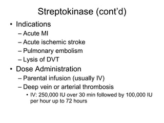 Streptokinase (cont’d) Indications Acute MI Acute ischemic stroke Pulmonary embolism Lysis of DVT  Dose Administration Parental infusion (usually IV) Deep vein or arterial thrombosis IV: 250,000 IU over 30 min followed by 100,000 IU per hour up to 72 hours 
