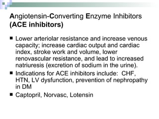 A ngiotensin- C onverting  E nzyme Inhibitors (ACE inhibitors) Lower arteriolar resistance and increase venous capacity; increase cardiac output and cardiac index, stroke work and volume, lower renovascular resistance, and lead to increased natriuresis (excretion of sodium in the urine).  Indications for ACE inhibitors include:  CHF, HTN, LV dysfunction, prevention of nephropathy in DM Captopril, Norvasc, Lotensin 