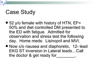Case Study 52 y/o female with history of HTN, EF= 50% and diet controlled DM presented to the ED with fatigue.  Admitted for observation and stress test the following day.  Home meds:  Lisinopril and MVI. Now c/o nausea and diaphoretic.  12- lead EKG ST inversion in Lateral leads…Call the doctor & get ready for________. 