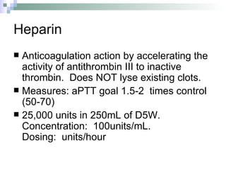 Heparin Anticoagulation action by accelerating the activity of antithrombin III to inactive thrombin.  Does NOT lyse existing clots. Measures: aPTT goal 1.5-2  times control (50-70) 25,000 units in 250mL of D5W.  Concentration:  100units/mL.    Dosing:  units/hour 