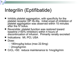 Integrilin (Eptifibatide) Inhibits platelet aggregation, with specificity for the platelet receptor GP IIb-IIIa.  Initial onset of inhibition of platelet aggregation was observed within 15 minutes after the IV bolus. Reversible: platelet function was restored toward baseline (<50% inhibition) within 4 hours of discontinuation of infusion.  Primarily renally excreted  Indications:  MI, PCI, USA Dose:  180mcg/kg bolus (max 22.6mg) 2mcg/kg/min CrCL <50:  reduce maintenance to 1mcg/kg/min 