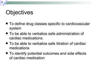 Objectives To define drug classes specific to cardiovascular system To be able to verbalize safe administration of cardiac medications. To be able to verbalize safe titration of cardiac medications To identify potential outcomes and side effects of cardiac medication 