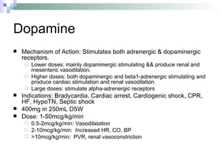 Dopamine Mechanism of Action: Stimulates both adrenergic & dopaminergic receptors.  Lower doses: mainly dopaminergic stimulating && produce renal and mesenteric vasodilation.  Higher doses: both dopaminergic and beta1-adrenergic stimulating and produce cardiac stimulation and renal vasodilation.  Large doses: stimulate alpha-adrenergic receptors Indications: Bradycardia, Cardiac arrest, Cardiogenic shock, CPR, HF, HypoTN, Septic shock 400mg in 250mL D5W Dose: 1-50mcg/kg/min 0.5-2mcg/kg/min: Vasodilatation  2-10mcg/kg/min:  Increased HR, CO, BP >10mcg/kg/min:  PVR, renal vasoconstriction 