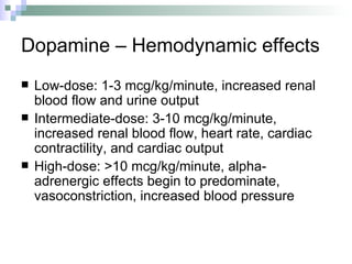 Dopamine – Hemodynamic effects Low-dose: 1-3 mcg/kg/minute, increased renal blood flow and urine output  Intermediate-dose: 3-10 mcg/kg/minute, increased renal blood flow, heart rate, cardiac contractility, and cardiac output  High-dose: >10 mcg/kg/minute, alpha-adrenergic effects begin to predominate, vasoconstriction, increased blood pressure 