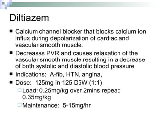 Diltiazem Calcium channel blocker that blocks calcium ion influx during depolarization of cardiac and vascular smooth muscle.  Decreases PVR and causes relaxation of the vascular smooth muscle resulting in a decrease of both systolic and diastolic blood pressure  Indications:  A-fib, HTN, angina, Dose:  125mg in 125 D5W (1:1) Load: 0.25mg/kg over 2mins repeat: 0.35mg/kg Maintenance:  5-15mg/hr 