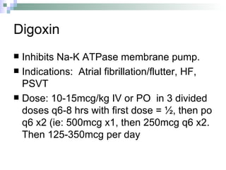Digoxin Inhibits Na-K ATPase membrane pump. Indications:  Atrial fibrillation/flutter, HF, PSVT Dose: 10-15mcg/kg IV or PO  in 3 divided doses q6-8 hrs with first dose = ½, then po q6 x2 (ie: 500mcg x1, then 250mcg q6 x2.  Then 125-350mcg per day 