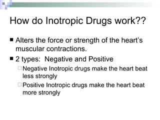 How do Inotropic Drugs work?? Alters the force or strength of the heart’s muscular contractions. 2 types:  Negative and Positive Negative Inotropic drugs make the heart beat less strongly Positive Inotropic drugs make the heart beat more strongly 