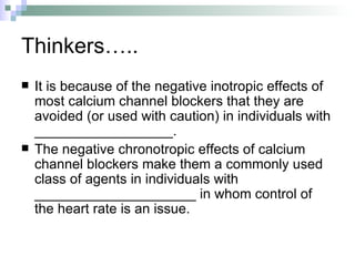 Thinkers….. It is because of the negative inotropic effects of most calcium channel blockers that they are avoided (or used with caution) in individuals with __________________. The negative chronotropic effects of calcium channel blockers make them a commonly used class of agents in individuals with _____________________ in whom control of the heart rate is an issue.  