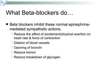 What Beta-blockers do… Beta blockers inhibit these normal epinephrine-mediated sympathetic actions. Reduce the effect of excitement/physical exertion on heart rate & force of contraction Dilation of blood vessels Opening of bronchi Reduce tremor  Reduce breakdown of glycogen 