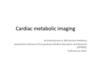 Cardiac metabolic imaging
Dr.Vishnukumar R, MD Nuclear Medicine
Jawaharlal Institute of Post graduate Medical Education and Research
(JIPMER),
Puducherry, India.
 
