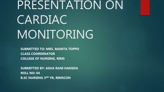 PRESENTATION ON
CARDIAC
MONITORING
SUBMITTED TO: MRS. MAMTA TOPPO
CLASS COORDINATOR
COLLEGE OF NURSING, RIMS
SUBMITTED BY: ASHA RANI HANSDA
ROLL NO: 04
B.SC NURSING 3RD YR, RIMSCON
 