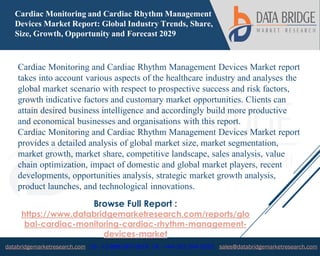 databridgemarketresearch.com US : +1-888-387-2818 UK : +44-161-394-0625 sales@databridgemarketresearch.com
1
Cardiac Monitoring and Cardiac Rhythm Management
Devices Market Report: Global Industry Trends, Share,
Size, Growth, Opportunity and Forecast 2029
Cardiac Monitoring and Cardiac Rhythm Management Devices Market report
takes into account various aspects of the healthcare industry and analyses the
global market scenario with respect to prospective success and risk factors,
growth indicative factors and customary market opportunities. Clients can
attain desired business intelligence and accordingly build more productive
and economical businesses and organisations with this report.
Cardiac Monitoring and Cardiac Rhythm Management Devices Market report
provides a detailed analysis of global market size, market segmentation,
market growth, market share, competitive landscape, sales analysis, value
chain optimization, impact of domestic and global market players, recent
developments, opportunities analysis, strategic market growth analysis,
product launches, and technological innovations.
Browse Full Report :
https://www.databridgemarketresearch.com/reports/glo
bal-cardiac-monitoring-cardiac-rhythm-management-
devices-market
 