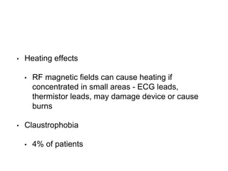 • Heating effects
• RF magnetic fields can cause heating if
concentrated in small areas - ECG leads,
thermistor leads, may damage device or cause
burns
• Claustrophobia
• 4% of patients
 