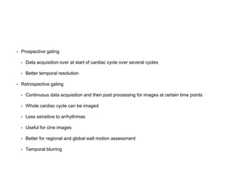 • Prospective gating
• Data acquisition over at start of cardiac cycle over several cycles
• Better temporal resolution
• Retrospective gating
• Continuous data acquisition and then post processing for images at certain time points
• Whole cardiac cycle can be imaged
• Less sensitive to arrhythmias
• Useful for cine images
• Better for regional and global wall motion assessment
• Temporal blurring
 