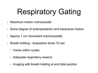 Respiratory Gating
• Maximum motion craniocaudal
• Some degree of anteroposterior and transverse motion
• Approx 1 cm movement craniocaudally
• Breath holding - Acquisition times 10 sec
• Varies within cycles
• Adequate respiratory reserve
• Imaging with breath holding at end tidal position
 