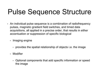 Pulse Sequence Structure
• An individual pulse sequence is a combination of radiofrequency
pulses, magnetic gradient field switches, and timed data
acquisitions, all applied in a precise order, that results in either
accentuation or suppression of specific biological
• Imaging engine
• provides the spatial relationship of objects i.e. the image
• Modifier
• Optional components that add specific information or speed
the image
 