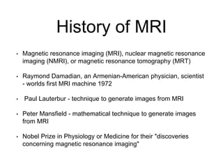 History of MRI
• Magnetic resonance imaging (MRI), nuclear magnetic resonance
imaging (NMRI), or magnetic resonance tomography (MRT)
• Raymond Damadian, an Armenian-American physician, scientist
- worlds first MRI machine 1972
• Paul Lauterbur - technique to generate images from MRI
• Peter Mansfield - mathematical technique to generate images
from MRI
• Nobel Prize in Physiology or Medicine for their "discoveries
concerning magnetic resonance imaging"
 