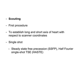 • Scouting
• First procedure
• To establish long and short axis of heart with
respect to scanner coordinates
• Single shot
• Steady state free precession (SSFP), Half Fourier
single-shot TSE (HASTE)
 