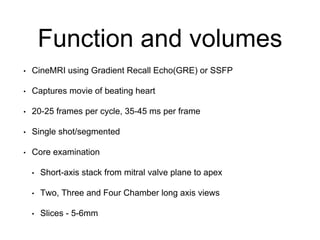 Function and volumes
• CineMRI using Gradient Recall Echo(GRE) or SSFP
• Captures movie of beating heart
• 20-25 frames per cycle, 35-45 ms per frame
• Single shot/segmented
• Core examination
• Short-axis stack from mitral valve plane to apex
• Two, Three and Four Chamber long axis views
• Slices - 5-6mm
 