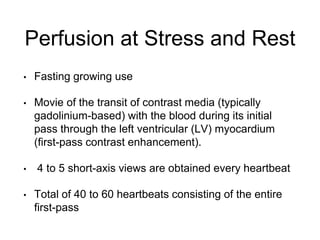 Perfusion at Stress and Rest
• Fasting growing use
• Movie of the transit of contrast media (typically
gadolinium-based) with the blood during its initial
pass through the left ventricular (LV) myocardium
(first-pass contrast enhancement).
• 4 to 5 short-axis views are obtained every heartbeat
• Total of 40 to 60 heartbeats consisting of the entire
first-pass
 