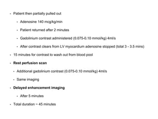 • Patient then partially pulled out
• Adenosine 140 mcg/kg/min
• Patient returned after 2 minutes
• Gadolinium contrast administered (0.075-0.10 mmol/kg) 4ml/s
• After contrast clears from LV myocardium adenosine stopped (total 3 - 3.5 mins)
• 15 minutes for contrast to wash out from blood pool
• Rest perfusion scan
• Additional gadolinium contrast (0.075-0.10 mmol/kg) 4ml/s
• Same imaging
• Delayed enhancement imaging
• After 5 minutes
• Total duration ~ 45 minutes
 