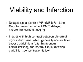 Viability and Infarction
• Delayed enhancement MRI (DE-MRI), Late
Gadolinium enhancement CMR, delayed
hyperenhancement imaging
• Images with high contrast between abnormal
myocardial tissue, which generally accumulates
excess gadolinium (after intravenous
administration), and normal tissue, in which
gadolinium concentration is low.
 
