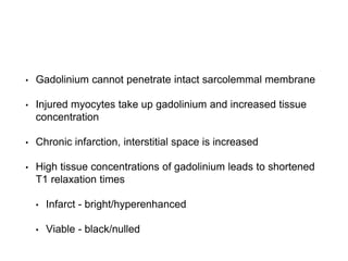 • Gadolinium cannot penetrate intact sarcolemmal membrane
• Injured myocytes take up gadolinium and increased tissue
concentration
• Chronic infarction, interstitial space is increased
• High tissue concentrations of gadolinium leads to shortened
T1 relaxation times
• Infarct - bright/hyperenhanced
• Viable - black/nulled
 